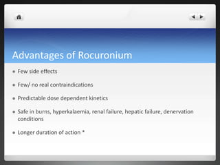 Advantages of Rocuronium
 Few side effects
 Few/ no real contraindications
 Predictable dose dependent kinetics
 Safe in burns, hyperkalaemia, renal failure, hepatic failure, denervation
conditions
 Longer duration of action *
 