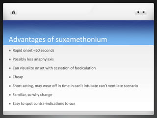 Advantages of suxamethonium
 Rapid onset <60 seconds
 Possibly less anaphylaxis
 Can visualize onset with cessation of fasciculation
 Cheap
 Short acting, may wear off in time in can’t intubate can’t ventilate scenario
 Familiar, so why change
 Easy to spot contra-indications to sux
 