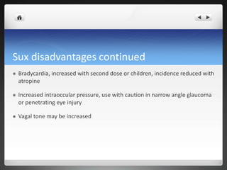 Sux disadvantages continued
 Bradycardia, increased with second dose or children, incidence reduced with
atropine
 Increased intraoccular pressure, use with caution in narrow angle glaucoma
or penetrating eye injury
 Vagal tone may be increased
 