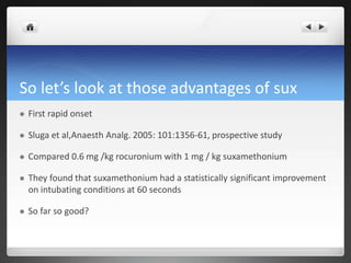 So let’s look at those advantages of sux
 First rapid onset
 Sluga et al,Anaesth Analg. 2005: 101:1356-61, prospective study
 Compared 0.6 mg /kg rocuronium with 1 mg / kg suxamethonium
 They found that suxamethonium had a statistically significant improvement
on intubating conditions at 60 seconds
 So far so good?
 