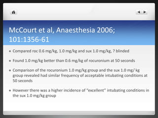 McCourt et al, Anaesthesia 2006;
101:1356-61
 Compared roc 0.6 mg/kg, 1.0 mg/kg and sux 1.0 mg/kg, ? blinded
 Found 1.0 mg/kg better than 0.6 mg/kg of rocuronium at 50 seconds
 Comparison of the rocuronium 1.0 mg/kg group and the sux 1.0 mg/ kg
group revealed had similar frequency of acceptable intubating conditions at
50 seconds
 However there was a higher incidence of “excellent” intubating conditions in
the sux 1.0 mg/kg group
 