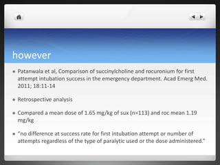 however
 Patanwala et al, Comparison of succinylcholine and rocuronium for first
attempt intubation success in the emergency department. Acad Emerg Med.
2011; 18:11-14
 Retrospective analysis
 Compared a mean dose of 1.65 mg/kg of sux (n=113) and roc mean 1.19
mg/kg
 “no difference at success rate for first intubation attempt or number of
attempts regardless of the type of paralytic used or the dose administered.”
 