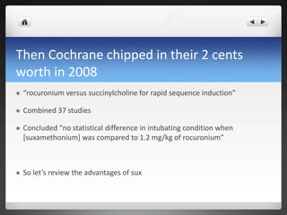 Then Cochrane chipped in their 2 cents
worth in 2008
 “rocuronium versus succinylcholine for rapid sequence induction”
 Combined 37 studies
 Concluded “no statistical difference in intubating condition when
[suxamethonium] was compared to 1.2 mg/kg of rocuronium”
 So let’s review the advantages of sux
 