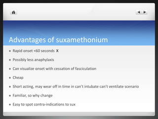 Advantages of suxamethonium
 Rapid onset <60 seconds X
 Possibly less anaphylaxis
 Can visualize onset with cessation of fasciculation
 Cheap
 Short acting, may wear off in time in can’t intubate can’t ventilate scenario
 Familiar, so why change
 Easy to spot contra-indications to sux
 