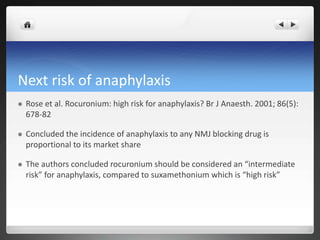 Next risk of anaphylaxis
 Rose et al. Rocuronium: high risk for anaphylaxis? Br J Anaesth. 2001; 86(5):
678-82
 Concluded the incidence of anaphylaxis to any NMJ blocking drug is
proportional to its market share
 The authors concluded rocuronium should be considered an “intermediate
risk” for anaphylaxis, compared to suxamethonium which is “high risk”
 