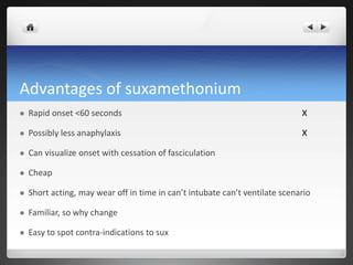 Advantages of suxamethonium
 Rapid onset <60 seconds X
 Possibly less anaphylaxis X
 Can visualize onset with cessation of fasciculation
 Cheap
 Short acting, may wear off in time in can’t intubate can’t ventilate scenario
 Familiar, so why change
 Easy to spot contra-indications to sux
 