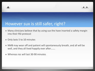 However sux is still safer, right?
 Many clinicians believe that by using sux the have inserted a safety margin
into their RSI protocol
 Only lasts 5 to 10 minutes
 NMB may wear off and patient will spontaneously breath, and all will be
well, and they all lived happily ever after…….
 Whereas roc will last 30-90 minutes
 