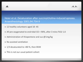 Heier et al. Desaturation after succinylcholine-induced apnoea.
Anaesthesiology 2001;94.754-9
 12 healthy volunteers aged 18 -45
 All pre-oxygenated to end-tidal O2 > 90%, after 3 mins FiO2 1.0
 Administration of thiopentone and sux @1mg/kg
 No assisted ventilation
 1/3 desaturated to <80 %, then BVM
 This is not our usual patient cohort
 