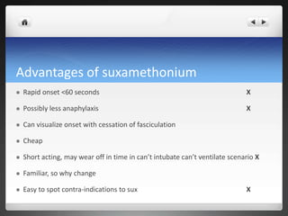 Advantages of suxamethonium
 Rapid onset <60 seconds X
 Possibly less anaphylaxis X
 Can visualize onset with cessation of fasciculation
 Cheap
 Short acting, may wear off in time in can’t intubate can’t ventilate scenario X
 Familiar, so why change
 Easy to spot contra-indications to sux X
 