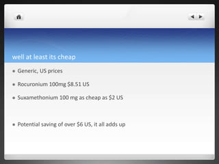 well at least its cheap
 Generic, US prices
 Rocuronium 100mg $8.51 US
 Suxamethonium 100 mg as cheap as $2 US
 Potential saving of over $6 US, it all adds up
 