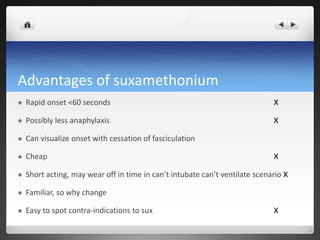 Advantages of suxamethonium
 Rapid onset <60 seconds X
 Possibly less anaphylaxis X
 Can visualize onset with cessation of fasciculation
 Cheap X
 Short acting, may wear off in time in can’t intubate can’t ventilate scenario X
 Familiar, so why change
 Easy to spot contra-indications to sux X
 