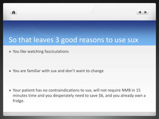 So that leaves 3 good reasons to use sux
 You like watching fasciculations
 You are familiar with sux and don’t want to change
 Your patient has no contraindications to sux, will not require NMB in 15
minutes time and you desperately need to save $6, and you already own a
fridge.
 