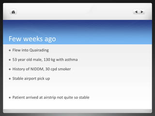 Few weeks ago
 Flew into Quairading
 53 year old male, 130 kg with asthma
 History of NIDDM, 30 cpd smoker
 Stable airport pick up
 Patient arrived at airstrip not quite so stable
 