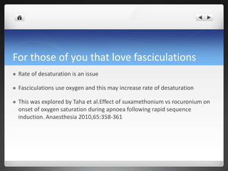 For those of you that love fasciculations
 Rate of desaturation is an issue
 Fasciculations use oxygen and this may increase rate of desaturation
 This was explored by Taha et al.Effect of suxamethonium vs rocuronium on
onset of oxygen saturation during apnoea following rapid sequence
induction. Anaesthesia 2010,65:358-361
 