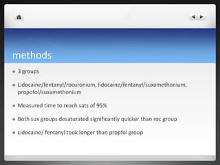 methods
 3 groups
 Lidocaine/fentanyl/rocuronium, lidocaine/fentanyl/suxamethonium,
propofol/suxamethonium
 Measured time to reach sats of 95%
 Both sux groups desaturated significantly quicker than roc group
 Lidocaine/ fentanyl took longer than propfol group
 