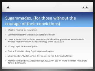 Sugammadex, (for those without the
courage of their convictions)
 Effective reversal for rocuronium
 Gamma cyclodextrin that enccapsulates rocuronium
 Lee et al. Reversal of profound neuromuscular block by sugammadex administered 3
minutes after rocuronium. Anaesthesiology. 2009; 110:1020-5
 1.2 mg / kg of rocuronium given
 Then at 3 minutes 16 mg /kg of sugammadex given
 Mean time to 1st twitch on To4 4.4 minutes for roc, 7.1 minutes for sux
 Another study De Boer, Anaesthesiology.2007; 107: 239-44 found the mean recovery to
90 % at 1.9 minutes
 