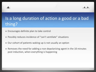 Is a long duration of action a good or a bad
thing?
 Encourages definite plan to take control
 Possibly reduces incidence of “can’t ventilate” situations
 Our cohort of patients waking up is not usually an option
 Removes the need for adding a non depolarizing agent in the 10 minutes
post induction, when everything is happening
 