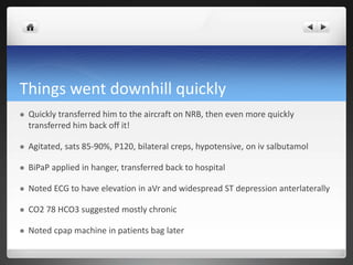 Things went downhill quickly
 Quickly transferred him to the aircraft on NRB, then even more quickly
transferred him back off it!
 Agitated, sats 85-90%, P120, bilateral creps, hypotensive, on iv salbutamol
 BiPaP applied in hanger, transferred back to hospital
 Noted ECG to have elevation in aVr and widespread ST depression anterlaterally
 CO2 78 HCO3 suggested mostly chronic
 Noted cpap machine in patients bag later
 