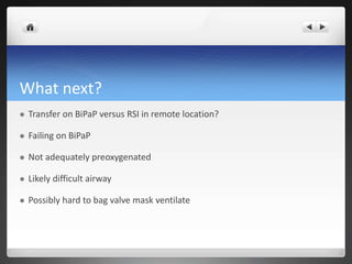 What next?
 Transfer on BiPaP versus RSI in remote location?
 Failing on BiPaP
 Not adequately preoxygenated
 Likely difficult airway
 Possibly hard to bag valve mask ventilate
 