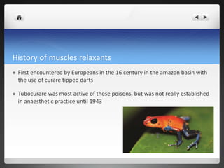 History of muscles relaxants
 First encountered by Europeans in the 16 century in the amazon basin with
the use of curare tipped darts
 Tubocurare was most active of these poisons, but was not really established
in anaesthetic practice until 1943
 
