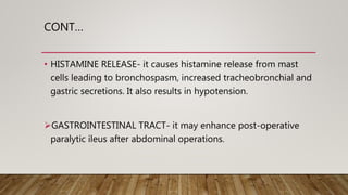CONT…
• HISTAMINE RELEASE- it causes histamine release from mast
cells leading to bronchospasm, increased tracheobronchial and
gastric secretions. It also results in hypotension.
GASTROINTESTINAL TRACT- it may enhance post-operative
paralytic ileus after abdominal operations.
 