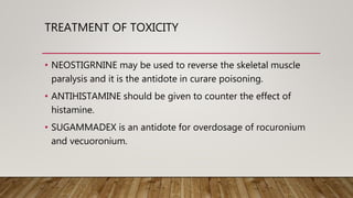TREATMENT OF TOXICITY
• NEOSTIGRNINE may be used to reverse the skeletal muscle
paralysis and it is the antidote in curare poisoning.
• ANTIHISTAMINE should be given to counter the effect of
histamine.
• SUGAMMADEX is an antidote for overdosage of rocuronium
and vecuoronium.
 