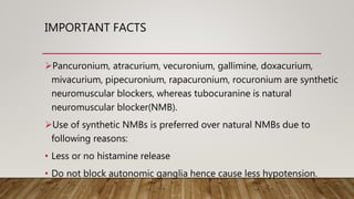 IMPORTANT FACTS
Pancuronium, atracurium, vecuronium, gallimine, doxacurium,
mivacurium, pipecuronium, rapacuronium, rocuronium are synthetic
neuromuscular blockers, whereas tubocuranine is natural
neuromuscular blocker(NMB).
Use of synthetic NMBs is preferred over natural NMBs due to
following reasons:
• Less or no histamine release
• Do not block autonomic ganglia hence cause less hypotension.
 