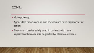 CONT…
• More potency.
• Agents like rapacuronium and rocuronium have rapid onset of
action
• Atracurium can be safely used in patients with renal
impairment because it is degraded by plasma esterases.
 