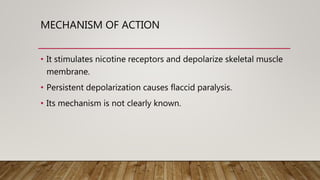 MECHANISM OF ACTION
• It stimulates nicotine receptors and depolarize skeletal muscle
membrane.
• Persistent depolarization causes flaccid paralysis.
• Its mechanism is not clearly known.
 