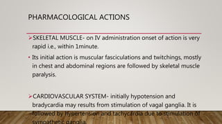 PHARMACOLOGICAL ACTIONS
SKELETAL MUSCLE- on IV administration onset of action is very
rapid i.e., within 1minute.
• Its initial action is muscular fasciculations and twitchings, mostly
in chest and abdominal regions are followed by skeletal muscle
paralysis.
CARDIOVASCULAR SYSTEM- initially hypotension and
bradycardia may results from stimulation of vagal ganglia. It is
followed by hypertension and tachycardia due to stimulation of
 