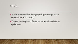 CONT.…
In electroconvulsive therapy (as it protects pt. from
convulsions and trauma)
To overcome spasm of tetanus, athetosis and status
epilepticus
 