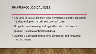 PHARMACOLOGICAL USES
• It is used in spastic disorders like hemiplegia, paraplegia, spinal
injuries, multiple sclerosis and cerebral palsy.
• Drug of choice in malignant hyperthermia is dantrolene.
• Quinine is used as antimalarial drug.
• Quinine is also used in myotonia congenital and nocturnal
muscle cramps.
 