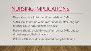NURSING IMPLICATIONS
• Respiration should be monitored while on SMRs.
• SMRs should not be withdrawn suddenly after long use
(as may cause hallucination, seizures).
• Patients should avoid driving after having SMRs due to
drowsiness and hallucinations.
• Patient vitals should be monitored every half hourly.
 
