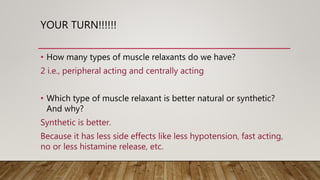 YOUR TURN!!!!!!
• How many types of muscle relaxants do we have?
2 i.e., peripheral acting and centrally acting
• Which type of muscle relaxant is better natural or synthetic?
And why?
Synthetic is better.
Because it has less side effects like less hypotension, fast acting,
no or less histamine release, etc.
 