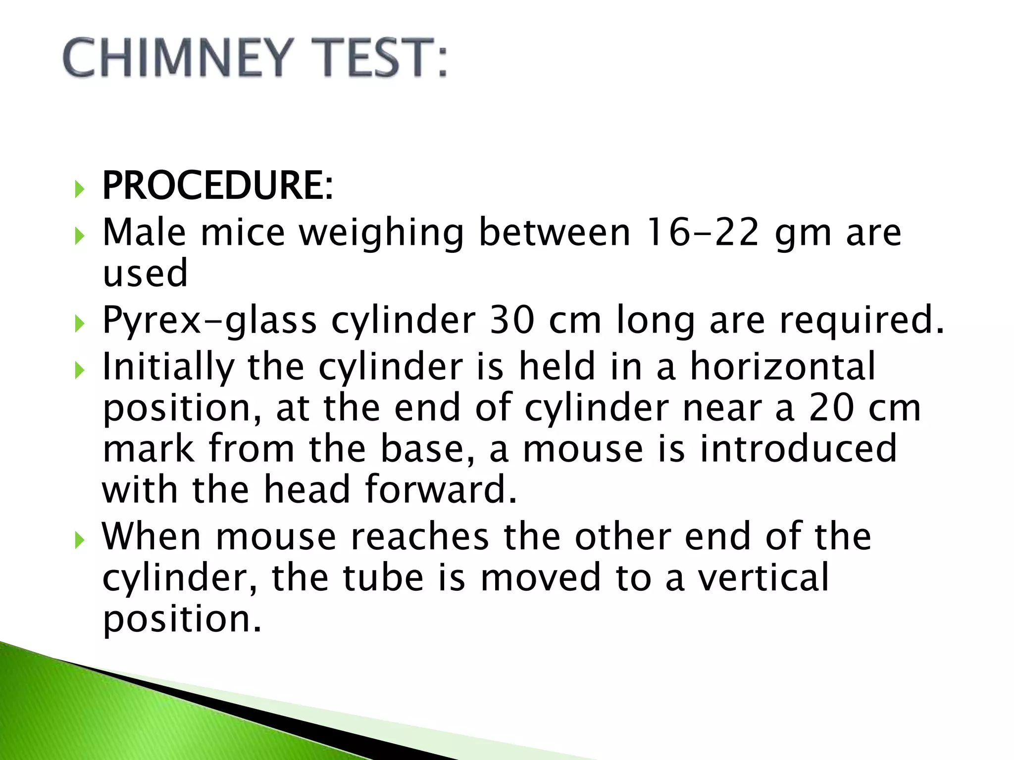  PROCEDURE:
 Male mice weighing between 16-22 gm are
used
 Pyrex-glass cylinder 30 cm long are required.
 Initially the cylinder is held in a horizontal
position, at the end of cylinder near a 20 cm
mark from the base, a mouse is introduced
with the head forward.
 When mouse reaches the other end of the
cylinder, the tube is moved to a vertical
position.
 