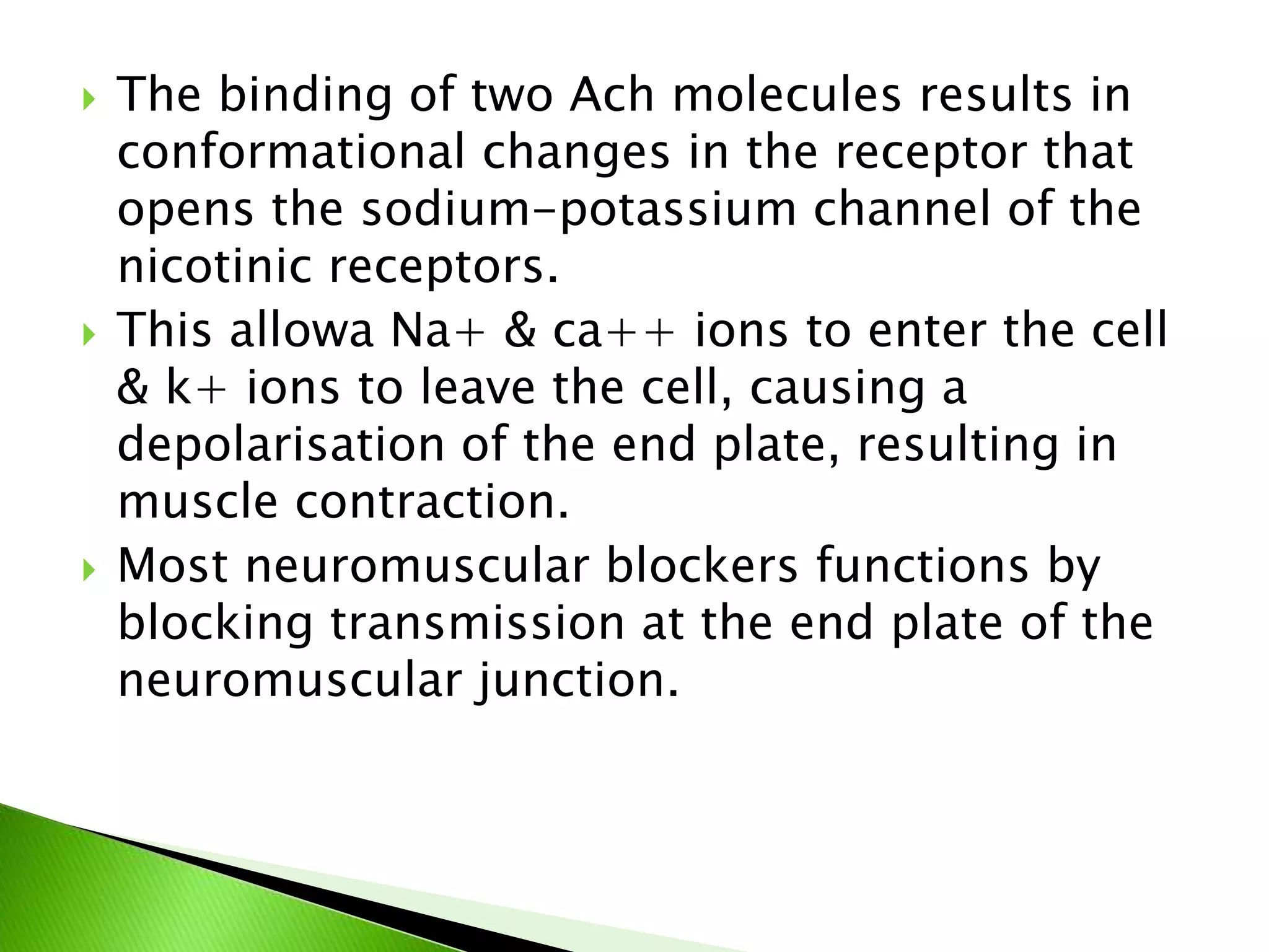  The binding of two Ach molecules results in
conformational changes in the receptor that
opens the sodium-potassium channel of the
nicotinic receptors.
 This allowa Na+ & ca++ ions to enter the cell
& k+ ions to leave the cell, causing a
depolarisation of the end plate, resulting in
muscle contraction.
 Most neuromuscular blockers functions by
blocking transmission at the end plate of the
neuromuscular junction.
 