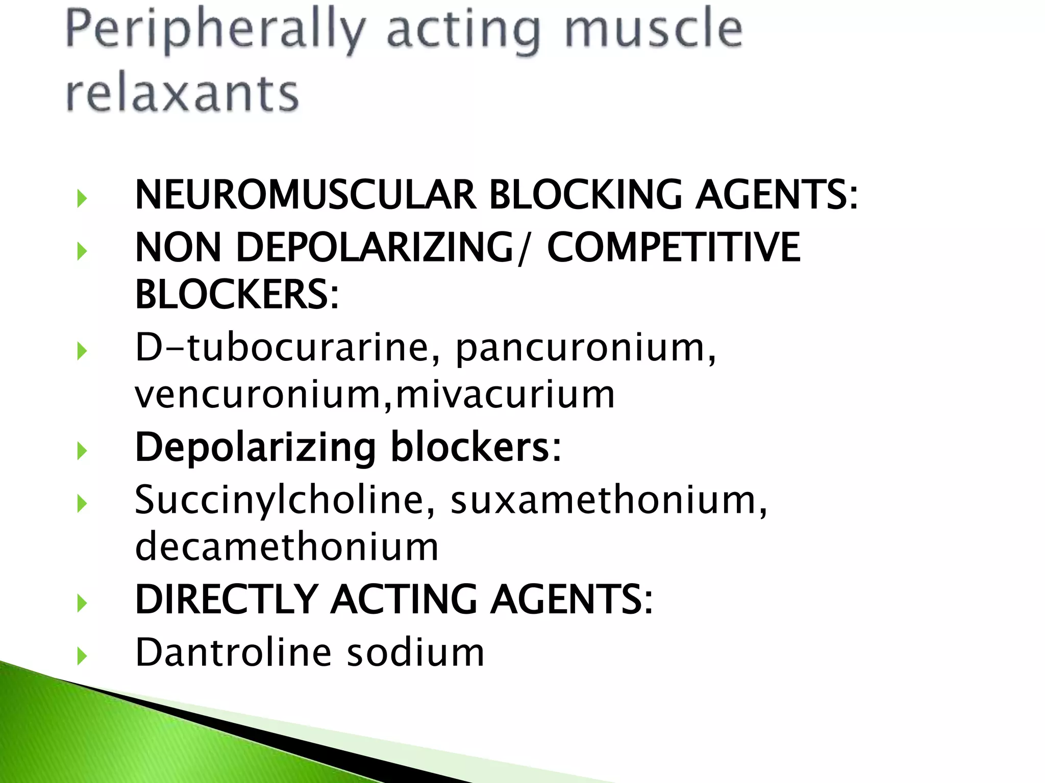  NEUROMUSCULAR BLOCKING AGENTS:
 NON DEPOLARIZING/ COMPETITIVE
BLOCKERS:
 D-tubocurarine, pancuronium,
vencuronium,mivacurium
 Depolarizing blockers:
 Succinylcholine, suxamethonium,
decamethonium
 DIRECTLY ACTING AGENTS:
 Dantroline sodium
 