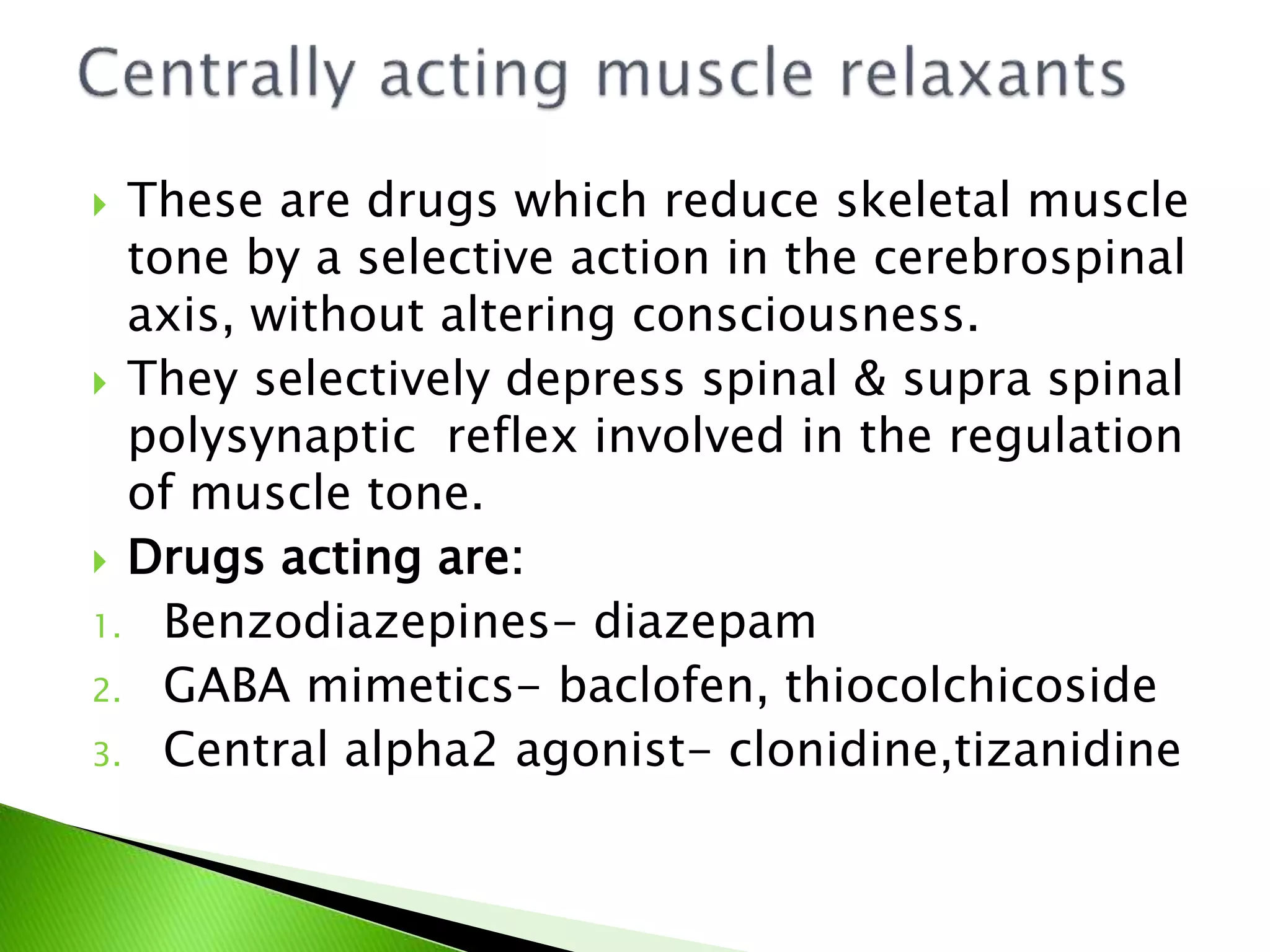  These are drugs which reduce skeletal muscle
tone by a selective action in the cerebrospinal
axis, without altering consciousness.
 They selectively depress spinal & supra spinal
polysynaptic reflex involved in the regulation
of muscle tone.
 Drugs acting are:
1. Benzodiazepines- diazepam
2. GABA mimetics- baclofen, thiocolchicoside
3. Central alpha2 agonist- clonidine,tizanidine
 