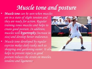 Muscle tone and posture
• Muscle tone can be seen when muscles
  are in a state of slight tension and
  they are ready for action. Regular
  training tones muscles and helps to
  create good posture. In addition,
  muscles will hypertrophy (increase in
  size) and develop better endurance.
• Muscle tone developed by regular
  exercise makes daily tasks such as
  shopping and gardening easier. It also
  helps to prevent injury as good
  posture reduces the strain on muscles,
  tendons and ligaments.
 
