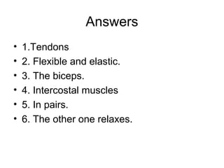 Answers 
• 1.Tendons 
• 2. Flexible and elastic. 
• 3. The biceps. 
• 4. Intercostal muscles 
• 5. In pairs. 
• 6. The other one relaxes. 
