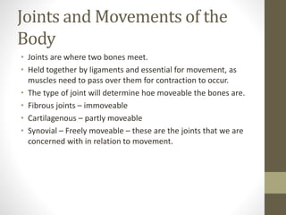 Joints and Movements of the
Body
• Joints are where two bones meet.
• Held together by ligaments and essential for movement, as
muscles need to pass over them for contraction to occur.
• The type of joint will determine hoe moveable the bones are.
• Fibrous joints – immoveable
• Cartilagenous – partly moveable
• Synovial – Freely moveable – these are the joints that we are
concerned with in relation to movement.
 