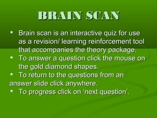 BRAIN SCANBRAIN SCAN
 Brain scan is an interactive quiz for useBrain scan is an interactive quiz for use
as a revision/ learning reinforcement toolas a revision/ learning reinforcement tool
that accompanies the theory package.that accompanies the theory package.
 To answer a question click the mouse onTo answer a question click the mouse on
the gold diamond shapes.the gold diamond shapes.
 To return to the questions from anTo return to the questions from an
answer slide click anywhere.answer slide click anywhere.
 To progress click on ‘next question’.To progress click on ‘next question’.
 
