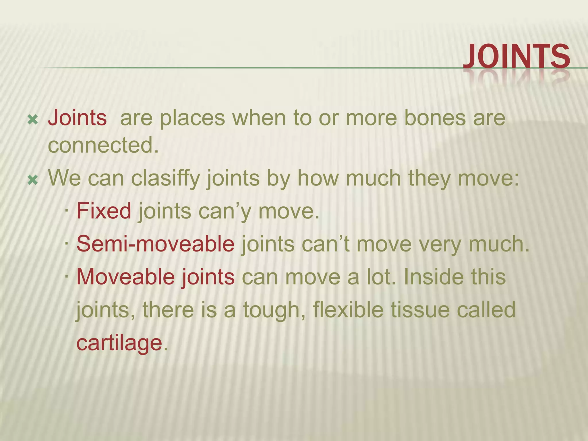 JOINTS
   Joints are places when to or more bones are
    connected.
   We can clasiffy joints by how much they move:
     · Fixed joints can’y move.
     · Semi-moveable joints can’t move very much.
     · Moveable joints can move a lot. Inside this
       joints, there is a tough, flexible tissue called
       cartilage.
 