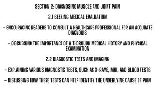 SECTION 2: DIAGNOSING MUSCLE AND JOINT PAIN
2.1 SEEKING MEDICAL EVALUATION
– ENCOURAGING READERS TO CONSULT A HEALTHCARE PROFESSIONAL FOR AN ACCURATE
DIAGNOSIS
– DISCUSSING THE IMPORTANCE OF A THOROUGH MEDICAL HISTORY AND PHYSICAL
EXAMINATION
2.2 DIAGNOSTIC TESTS AND IMAGING
– EXPLAINING VARIOUS DIAGNOSTIC TESTS, SUCH AS X-RAYS, MRI, AND BLOOD TESTS
– DISCUSSING HOW THESE TESTS CAN HELP IDENTIFY THE UNDERLYING CAUSE OF PAIN
 
