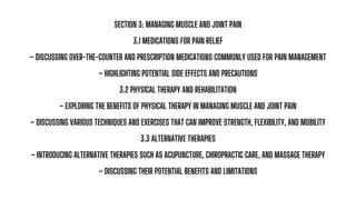 SECTION 3: MANAGING MUSCLE AND JOINT PAIN
3.1 MEDICATIONS FOR PAIN RELIEF
– DISCUSSING OVER-THE-COUNTER AND PRESCRIPTION MEDICATIONS COMMONLY USED FOR PAIN MANAGEMENT
– HIGHLIGHTING POTENTIAL SIDE EFFECTS AND PRECAUTIONS
3.2 PHYSICAL THERAPY AND REHABILITATION
– EXPLORING THE BENEFITS OF PHYSICAL THERAPY IN MANAGING MUSCLE AND JOINT PAIN
– DISCUSSING VARIOUS TECHNIQUES AND EXERCISES THAT CAN IMPROVE STRENGTH, FLEXIBILITY, AND MOBILITY
3.3 ALTERNATIVE THERAPIES
– INTRODUCING ALTERNATIVE THERAPIES SUCH AS ACUPUNCTURE, CHIROPRACTIC CARE, AND MASSAGE THERAPY
– DISCUSSING THEIR POTENTIAL BENEFITS AND LIMITATIONS
 