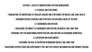 SECTION 4: LIFESTYLE MODIFICATIONS FOR PAIN MANAGEMENT
4.1 EXERCISE AND STRETCHING
– HIGHLIGHTING THE IMPORTANCE OF REGULAR EXERCISE AND STRETCHING FOR MUSCLE AND JOINT HEALTH
– PROVIDING SPECIFIC EXERCISES AND STRETCHES FOR DIFFERENT AREAS OF THE BODY
4.2 ERGONOMICS AND POSTURE
– DISCUSSING THE IMPACT OF ERGONOMICS AND POSTURE ON MUSCLE AND JOINT PAIN
– PROVIDING TIPS FOR MAINTAINING PROPER POSTURE AND CREATING AN ERGONOMIC WORKSPACE
4.3 NUTRITION AND SUPPLEMENTS
– EXPLORING THE ROLE OF NUTRITION IN MANAGING MUSCLE AND JOINT PAIN
– DISCUSSING SPECIFIC FOODS AND SUPPLEMENTS THAT MAY HELP REDUCE INFLAMMATION AND PROMOTE HEALING
 