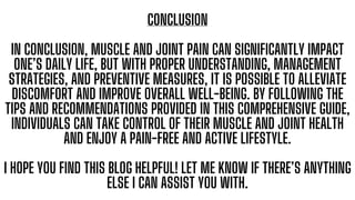 CONCLUSION
IN CONCLUSION, MUSCLE AND JOINT PAIN CAN SIGNIFICANTLY IMPACT
ONE’S DAILY LIFE, BUT WITH PROPER UNDERSTANDING, MANAGEMENT
STRATEGIES, AND PREVENTIVE MEASURES, IT IS POSSIBLE TO ALLEVIATE
DISCOMFORT AND IMPROVE OVERALL WELL-BEING. BY FOLLOWING THE
TIPS AND RECOMMENDATIONS PROVIDED IN THIS COMPREHENSIVE GUIDE,
INDIVIDUALS CAN TAKE CONTROL OF THEIR MUSCLE AND JOINT HEALTH
AND ENJOY A PAIN-FREE AND ACTIVE LIFESTYLE.
I HOPE YOU FIND THIS BLOG HELPFUL! LET ME KNOW IF THERE’S ANYTHING
ELSE I CAN ASSIST YOU WITH.
 