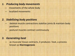 1. Producing body movements
– movements of the whole body
– localized movements
2. Stabilizing body positions
– skeletal muscle contractions stabilize joints & maintain body
positions
– postural muscles contract continuously
3. Generating heat
– as muscular tissue contracts, it produces heat, a process
known as thermogenesis
 