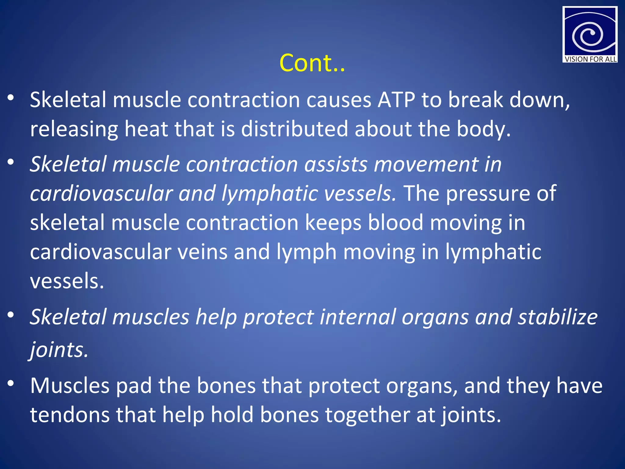 Cont..
• Skeletal muscle contraction causes ATP to break down,
releasing heat that is distributed about the body.
• Skeletal muscle contraction assists movement in
cardiovascular and lymphatic vessels. The pressure of
skeletal muscle contraction keeps blood moving in
cardiovascular veins and lymph moving in lymphatic
vessels.
• Skeletal muscles help protect internal organs and stabilize
joints.
• Muscles pad the bones that protect organs, and they have
tendons that help hold bones together at joints.
 
