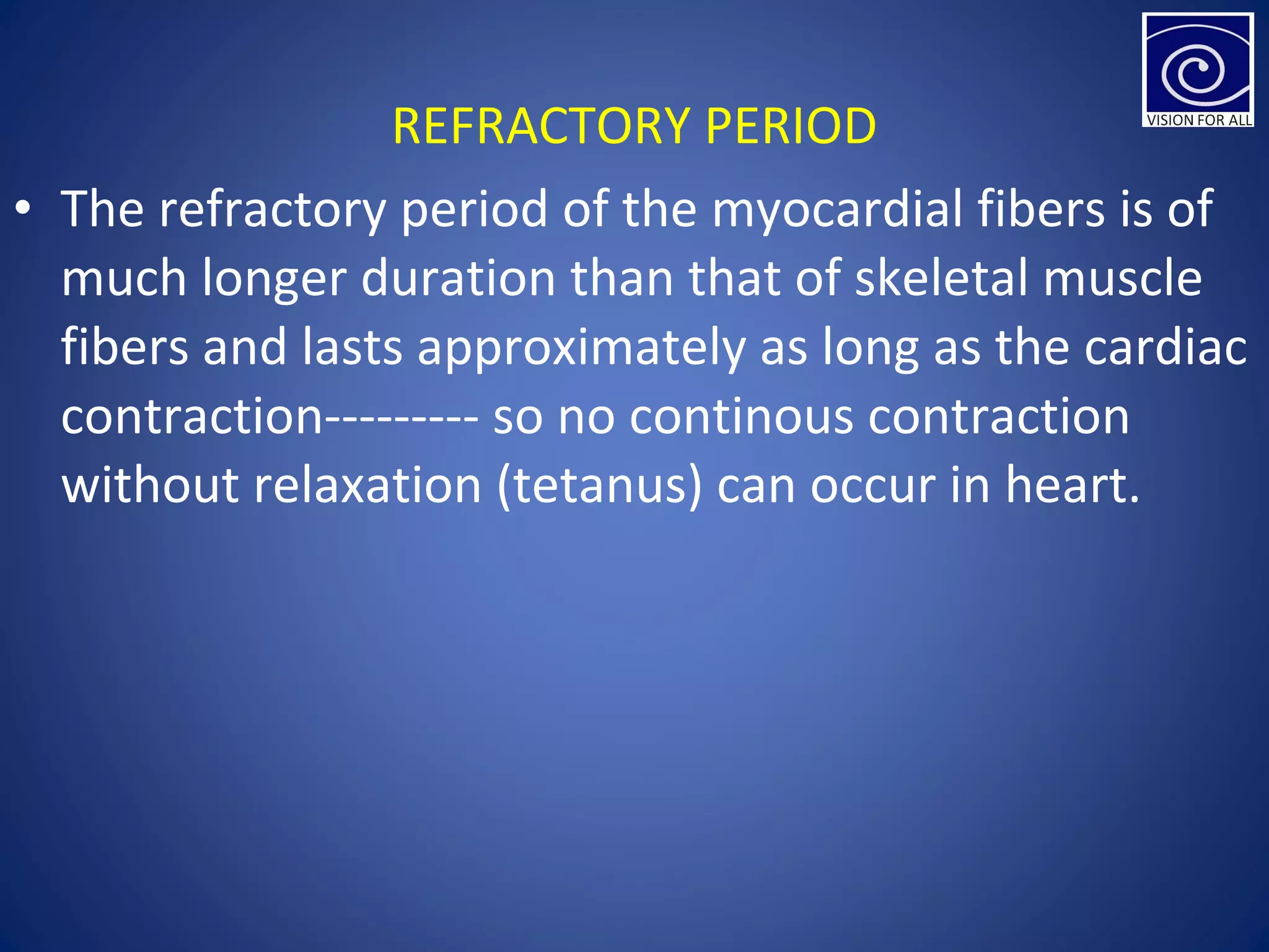 REFRACTORY PERIOD
• The refractory period of the myocardial fibers is of
much longer duration than that of skeletal muscle
fibers and lasts approximately as long as the cardiac
contraction--------- so no continous contraction
without relaxation (tetanus) can occur in heart.
 